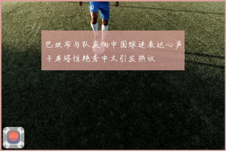 巴坎布与队友向中国球迷表达心声卡库塔惊艳秀中文引发热议