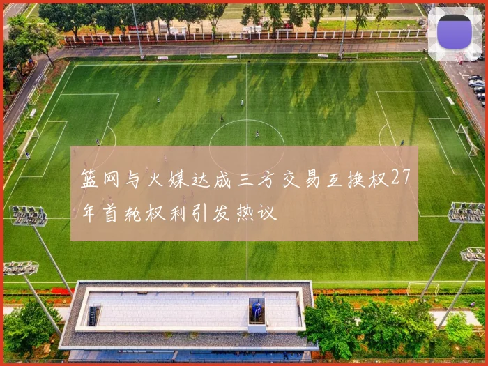篮网与火媒达成三方交易互换权27年首轮权利引发热议