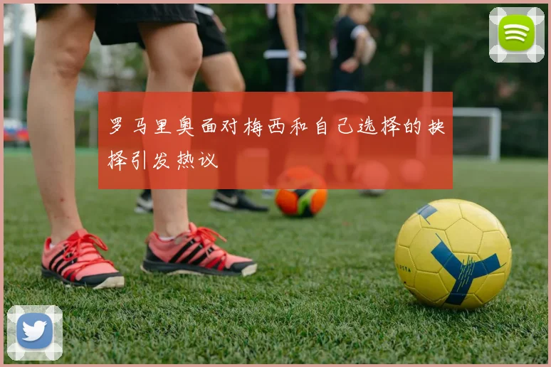 罗马里奥面对梅西和自己选择的抉择引发热议