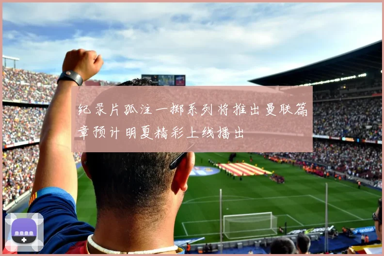 纪录片孤注一掷系列将推出曼联篇章预计明夏精彩上线播出