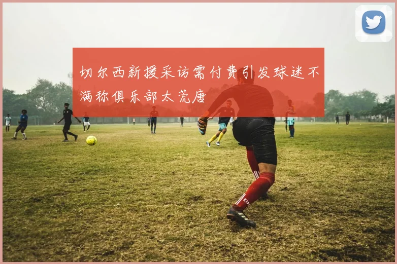 切尔西新援采访需付费引发球迷不满称俱乐部太荒唐