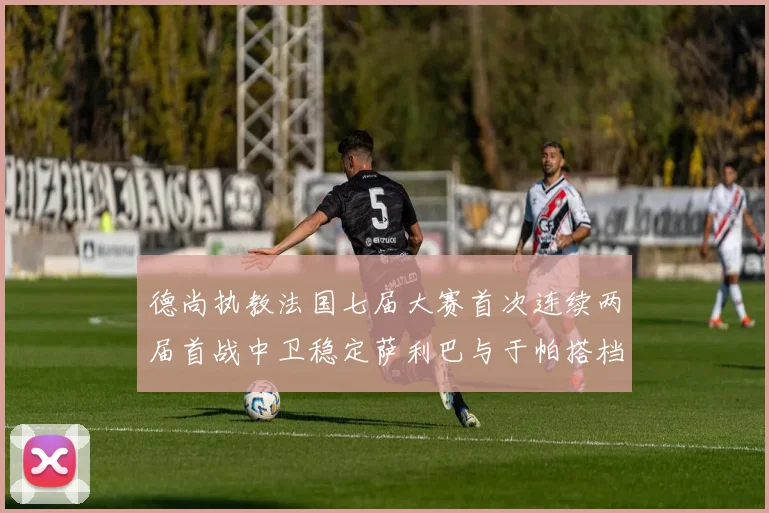 德尚执教法国七届大赛首次连续两届首战中卫稳定萨利巴与于帕搭档