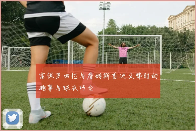 富保罗回忆与詹姆斯首次交锋时的趣事与球衣巧合
