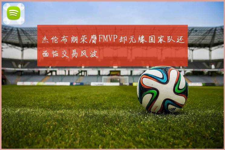 杰伦布朗荣膺FMVP却无缘国家队还面临交易风波