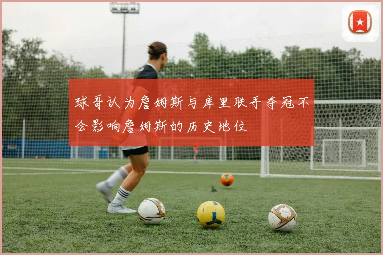 球哥认为詹姆斯与库里联手夺冠不会影响詹姆斯的历史地位