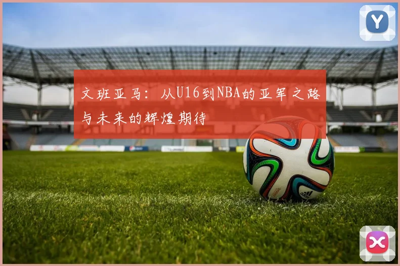 文班亚马：从U16到NBA的亚军之路与未来的辉煌期待