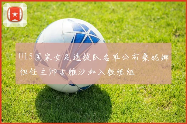U15国家女足选拔队名单公布桑妮娜担任主帅古雅沙加入教练组