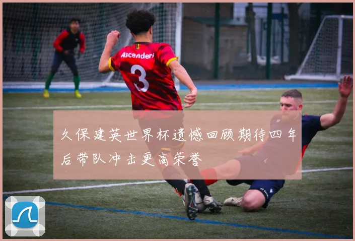 久保建英世界杯遗憾回顾期待四年后带队冲击更高荣誉