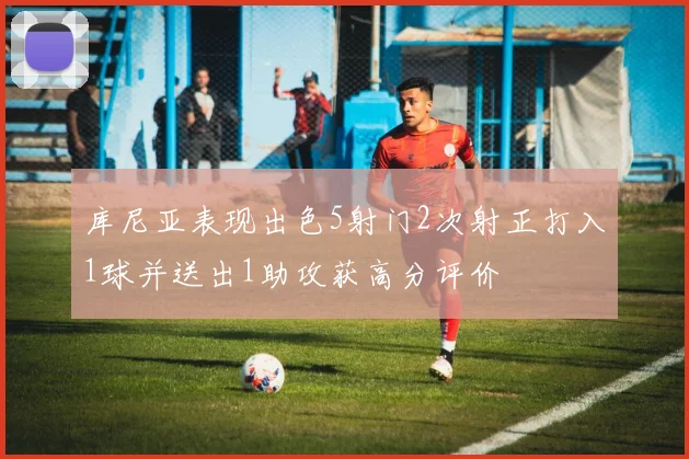 库尼亚表现出色5射门2次射正打入1球并送出1助攻获高分评价
