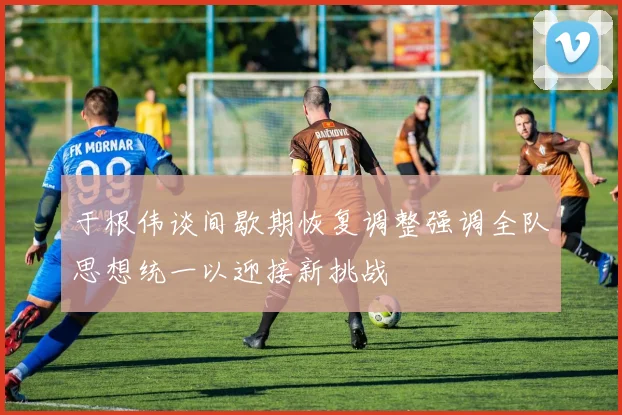 于根伟谈间歇期恢复调整强调全队思想统一以迎接新挑战