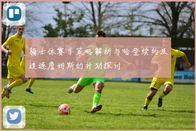 骑士休赛季策略解析与哈登续约及追逐詹姆斯的计划探讨
