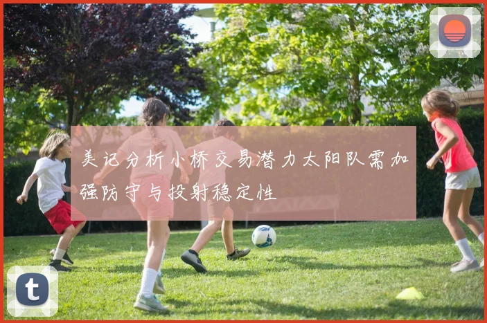 美记分析小桥交易潜力太阳队需加强防守与投射稳定性