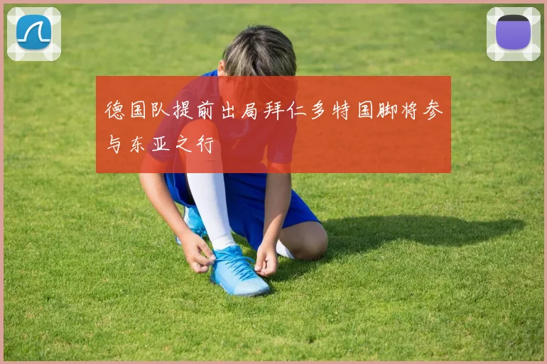 德国队提前出局拜仁多特国脚将参与东亚之行