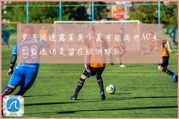 罗马诺透露莱奥今夏可能离开AC米兰首选仍是留在欧洲球队
