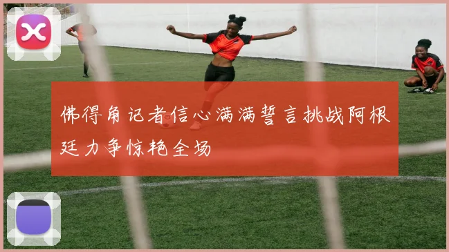佛得角记者信心满满誓言挑战阿根廷力争惊艳全场