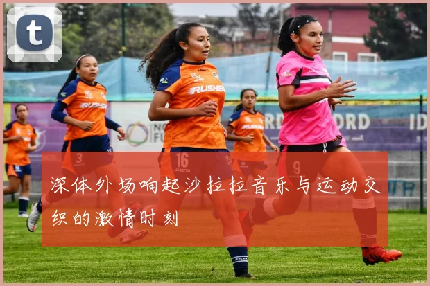 深体外场响起沙拉拉音乐与运动交织的激情时刻