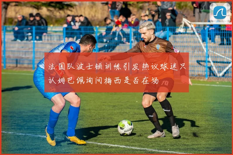法国队波士顿训练引发热议球迷只认姆巴佩询问梅西是否在场