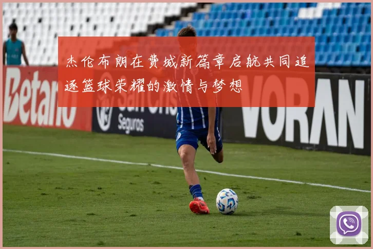 杰伦布朗在费城新篇章启航共同追逐篮球荣耀的激情与梦想