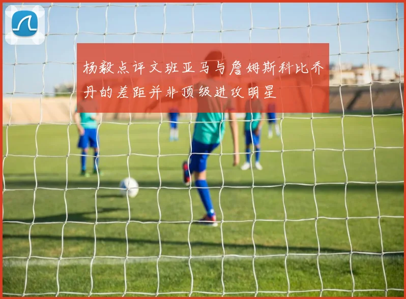 杨毅点评文班亚马与詹姆斯科比乔丹的差距并非顶级进攻明星