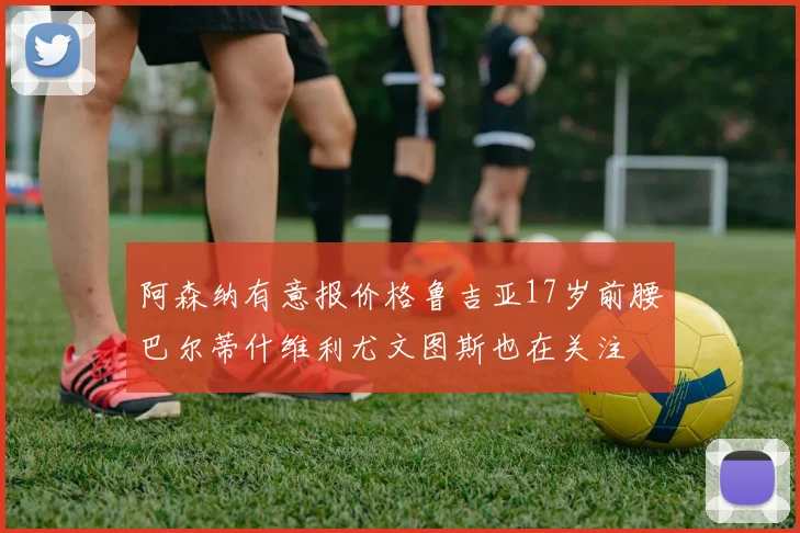 阿森纳有意报价格鲁吉亚17岁前腰巴尔蒂什维利尤文图斯也在关注