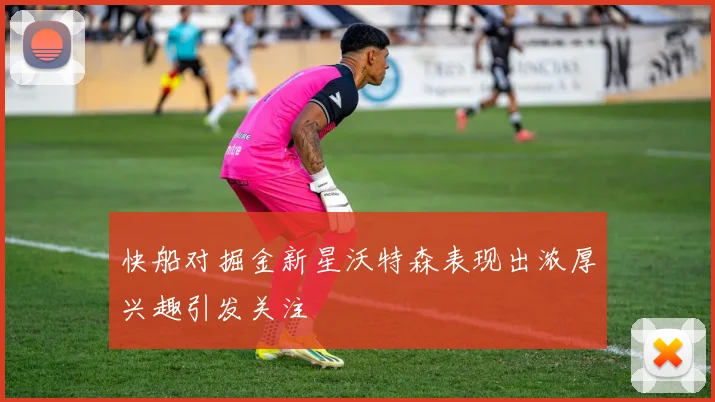 快船对掘金新星沃特森表现出浓厚兴趣引发关注