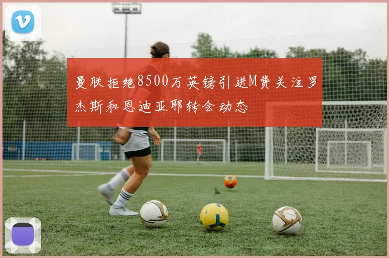 曼联拒绝8500万英镑引进M费关注罗杰斯和恩迪亚耶转会动态