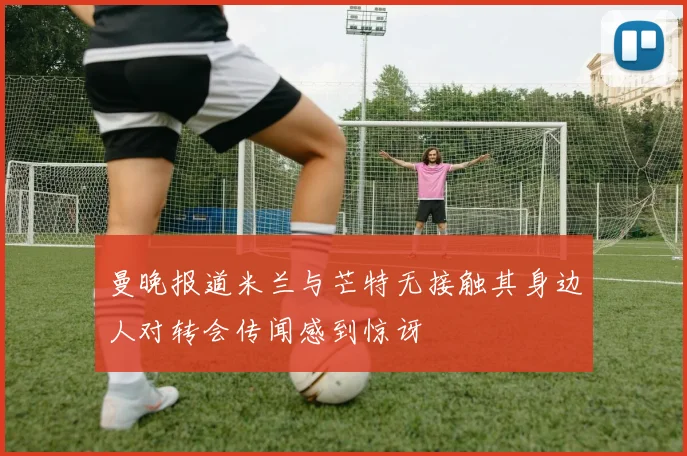 曼晚报道米兰与芒特无接触其身边人对转会传闻感到惊讶