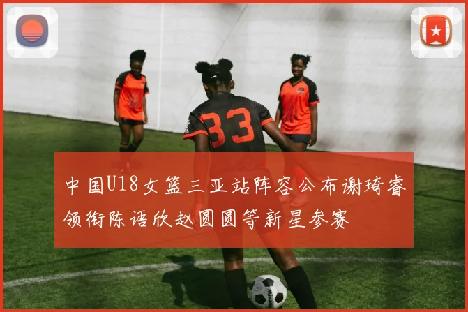 中国U18女篮三亚站阵容公布谢琦睿领衔陈语欣赵圆圆等新星参赛